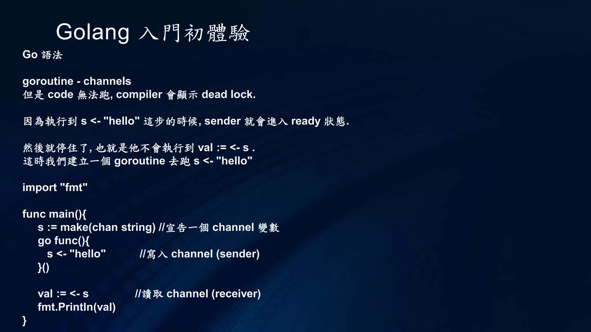 Golang 入門初體驗
Go 語法
if switch
和 c 不同的是, if 不需要小括號, 另外大括號必須要有, 並且強制是範例的排版方式, 否則會有 error
if a > 0 {
fmt.Println(a)
}
個人是習慣對齊的方法, 不過這樣的強制規定可以讓多人開發專案的程式碼有一致性, 這也是個好處.
switch 也是同樣的規定, 並且不需要加上 'break'
如以下所示
switch i {
case 1 : fmt.Println(1)
case 2 : fmt.Println(2)
default : fmt.Println("default")
}
 