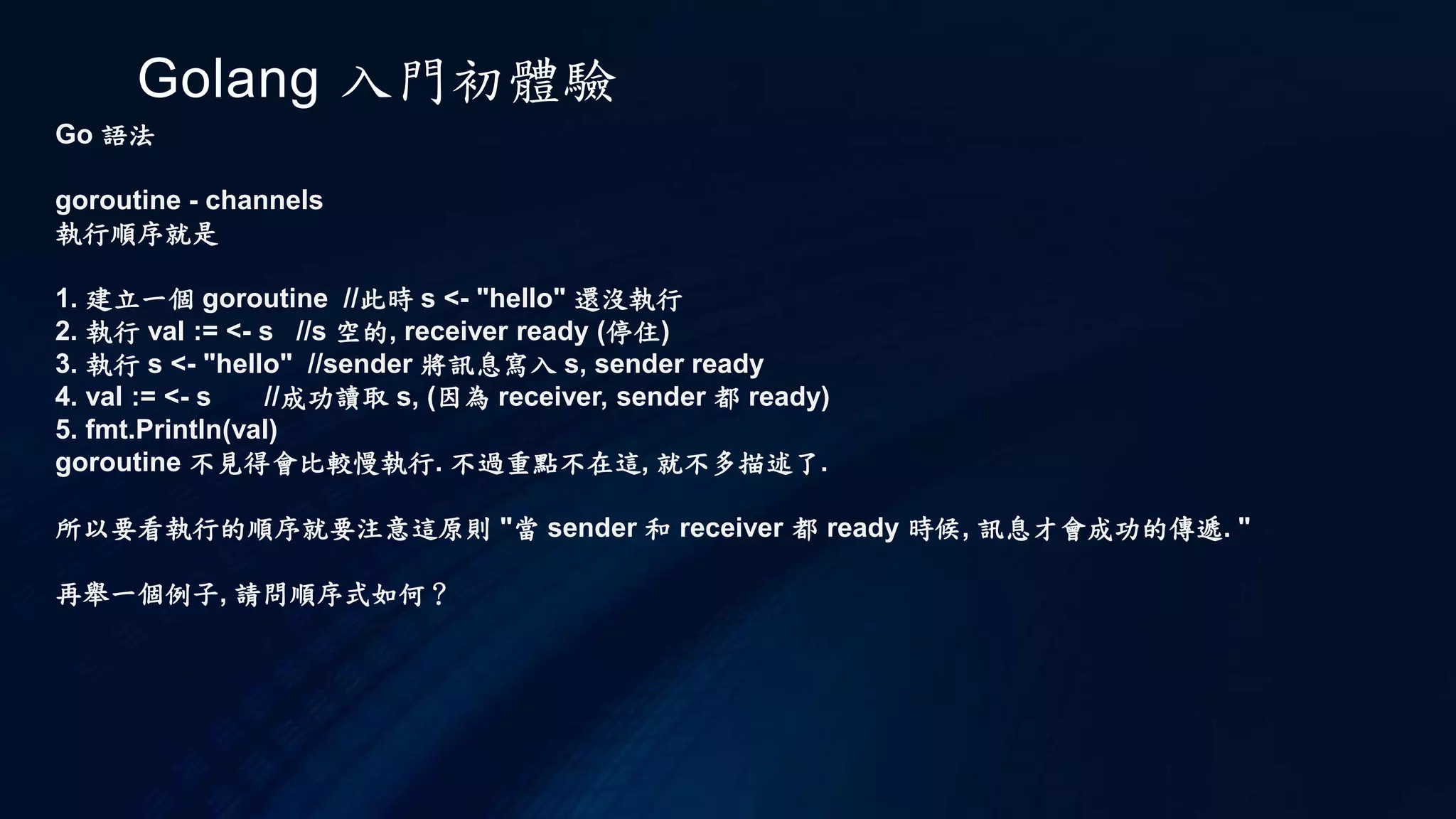 Golang 入門初體驗
Go 語法
Array
array 的宣告
var a [5]int //宣告一個大小5的 int array
var b []int //宣告空的 int array
var c = []int{1,2,3,4,5}//宣告一個大小5的 int array, 並給初始值
如果要列印 array 裡面的值, 你可以使用 range 知道 array 目前的 index
import "fmt"
func main() {
var a = [4]int {1,2,3,4}
for i := range a {
fmt.Println(a[i])
}
}
 