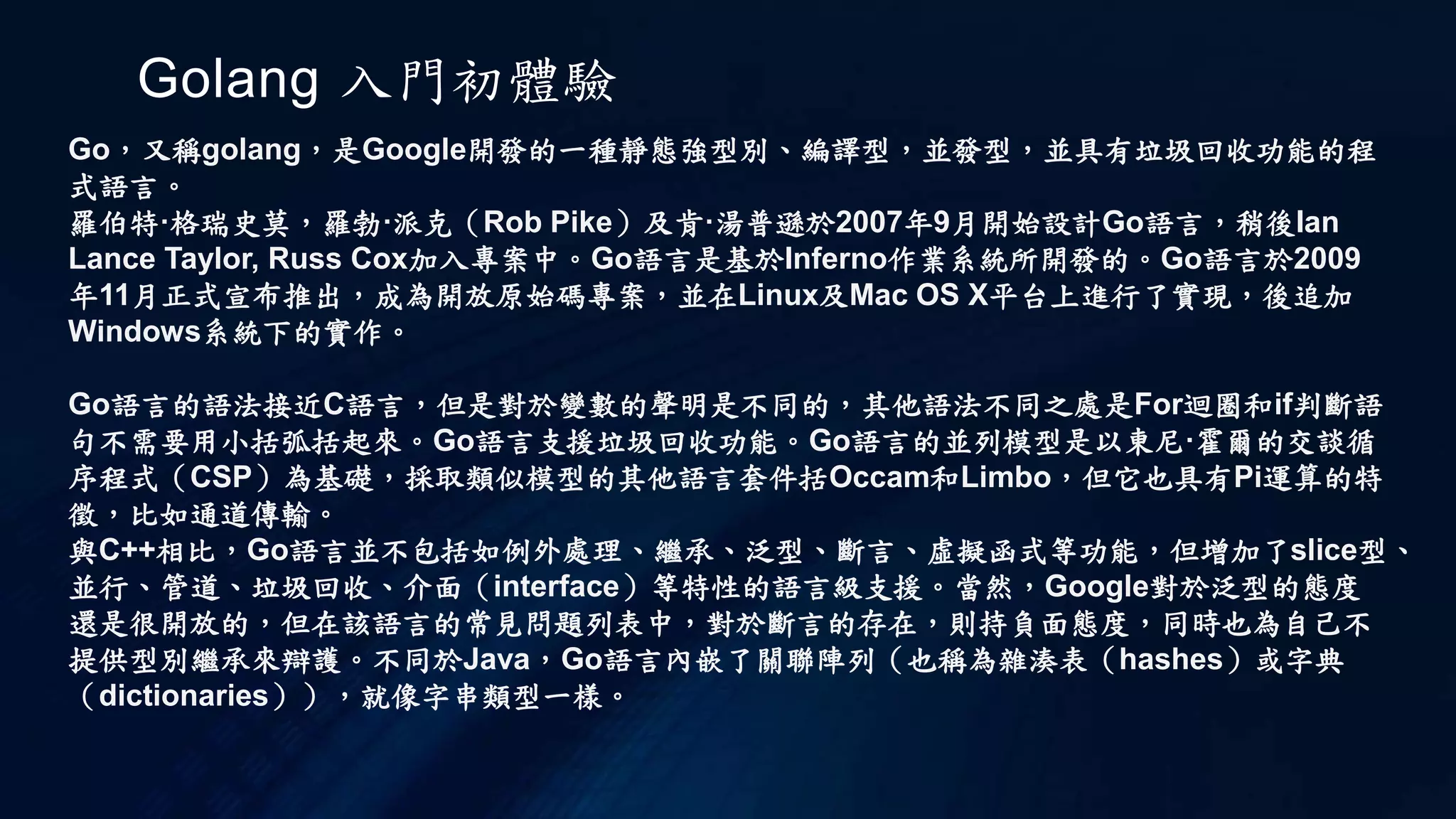 Golang 入門初體驗
Go，又稱golang，是Google開發的一種靜態強型別、編譯型，並發型，並具有垃圾回收功能的程
式語言。
羅伯特·格瑞史莫，羅勃·派克（Rob Pike）及肯·湯普遜於2007年9月開始設計Go語言，稍後Ian
Lance Taylor, Russ Cox加入專案中。Go語言是基於Inferno作業系統所開發的。Go語言於2009
年11月正式宣布推出，成為開放原始碼專案，並在Linux及Mac OS X平台上進行了實現，後追加
Windows系統下的實作。
Go語言的語法接近C語言，但是對於變數的聲明是不同的，其他語法不同之處是For迴圈和if判斷語
句不需要用小括弧括起來。Go語言支援垃圾回收功能。Go語言的並列模型是以東尼·霍爾的交談循
序程式（CSP）為基礎，採取類似模型的其他語言套件括Occam和Limbo，但它也具有Pi運算的特
徵，比如通道傳輸。
與C++相比，Go語言並不包括如例外處理、繼承、泛型、斷言、虛擬函式等功能，但增加了slice型、
並行、管道、垃圾回收、介面（interface）等特性的語言級支援。當然，Google對於泛型的態度
還是很開放的，但在該語言的常見問題列表中，對於斷言的存在，則持負面態度，同時也為自己不
提供型別繼承來辯護。不同於Java，Go語言內嵌了關聯陣列（也稱為雜湊表（hashes）或字典
（dictionaries）），就像字串類型一樣。
 