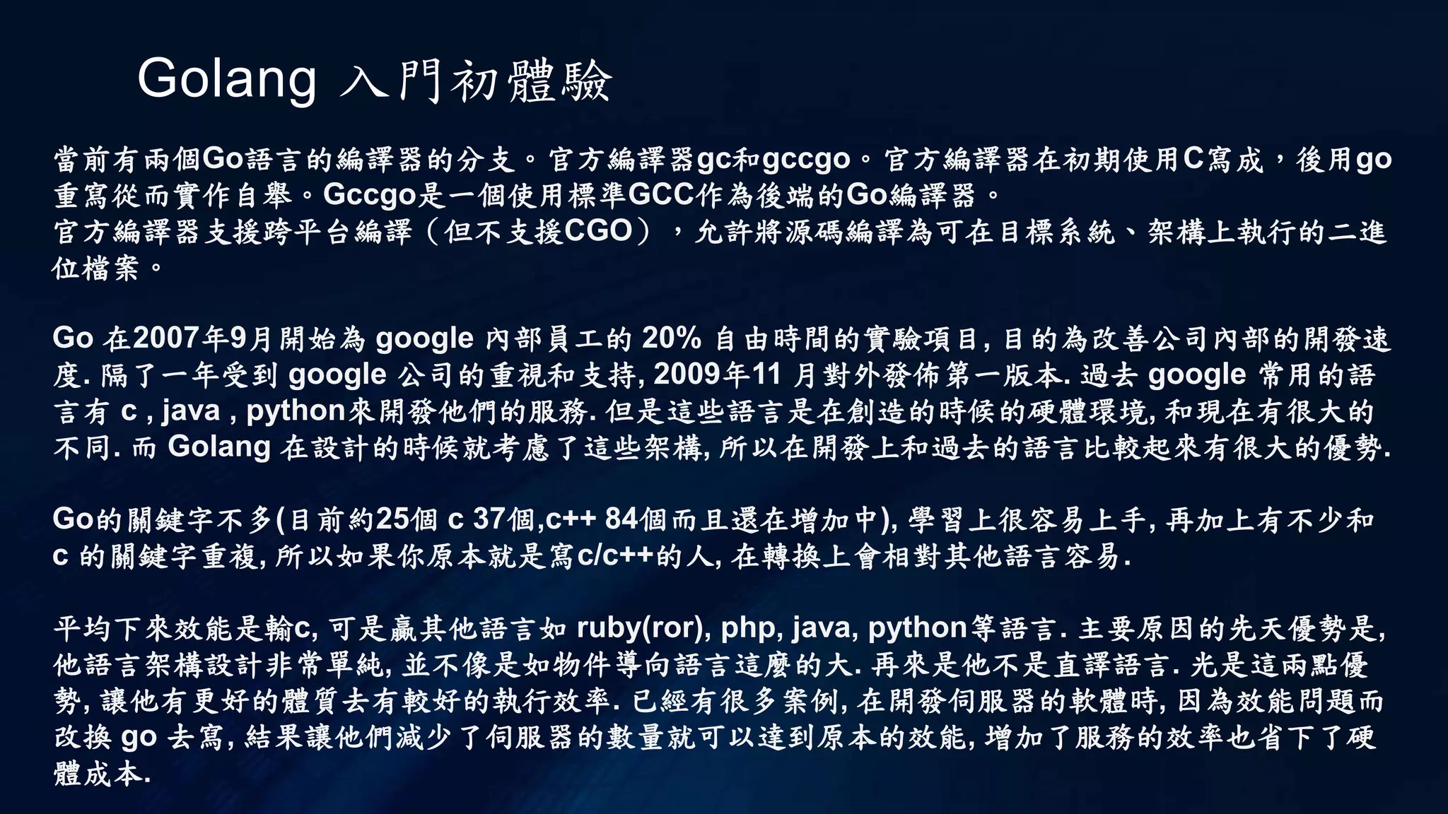 Golang 入門初體驗
當前有兩個Go語言的編譯器的分支。官方編譯器gc和gccgo。官方編譯器在初期使用C寫成，後用go
重寫從而實作自舉。Gccgo是一個使用標準GCC作為後端的Go編譯器。
官方編譯器支援跨平台編譯（但不支援CGO），允許將源碼編譯為可在目標系統、架構上執行的二進
位檔案。
Go 在2007年9月開始為 google 內部員工的 20% 自由時間的實驗項目, 目的為改善公司內部的開發速
度. 隔了一年受到 google 公司的重視和支持, 2009年11 月對外發佈第一版本. 過去 google 常用的語
言有 c , java , python來開發他們的服務. 但是這些語言是在創造的時候的硬體環境, 和現在有很大的
不同. 而 Golang 在設計的時候就考慮了這些架構, 所以在開發上和過去的語言比較起來有很大的優勢.
Go的關鍵字不多(目前約25個 c 37個,c++ 84個而且還在增加中), 學習上很容易上手, 再加上有不少和
c 的關鍵字重複, 所以如果你原本就是寫c/c++的人, 在轉換上會相對其他語言容易.
平均下來效能是輸c, 可是贏其他語言如 ruby(ror), php, java, python等語言. 主要原因的先天優勢是,
他語言架構設計非常單純, 並不像是如物件導向語言這麼的大. 再來是他不是直譯語言. 光是這兩點優
勢, 讓他有更好的體質去有較好的執行效率. 已經有很多案例, 在開發伺服器的軟體時, 因為效能問題而
改換 go 去寫, 結果讓他們減少了伺服器的數量就可以達到原本的效能, 增加了服務的效率也省下了硬
體成本.
 