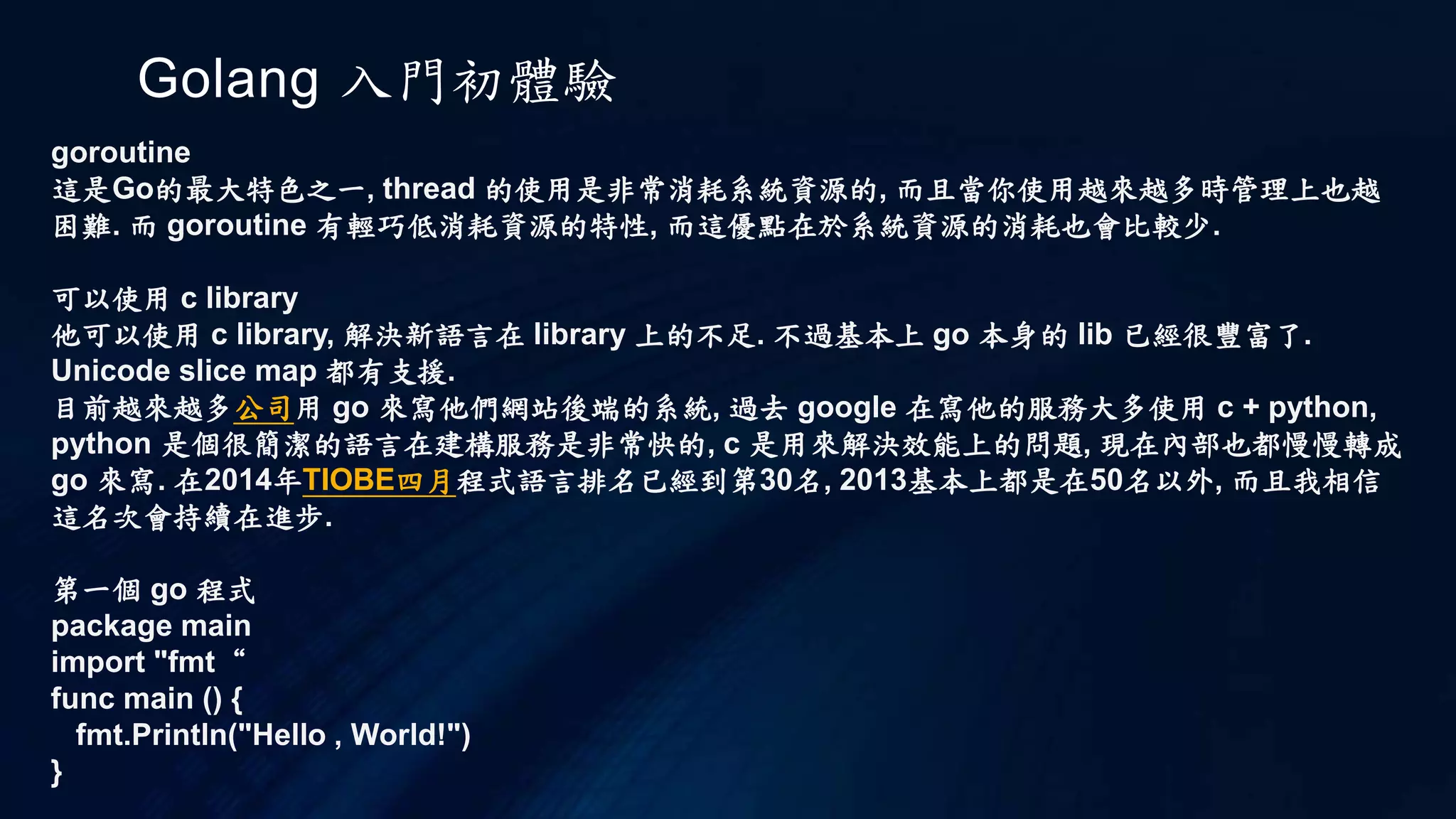 Golang 入門初體驗
goroutine
這是Go的最大特色之一, thread 的使用是非常消耗系統資源的, 而且當你使用越來越多時管理上也越
困難. 而 goroutine 有輕巧低消耗資源的特性, 而這優點在於系統資源的消耗也會比較少.
可以使用 c library
他可以使用 c library, 解決新語言在 library 上的不足. 不過基本上 go 本身的 lib 已經很豐富了.
Unicode slice map 都有支援.
目前越來越多公司用 go 來寫他們網站後端的系統, 過去 google 在寫他的服務大多使用 c + python,
python 是個很簡潔的語言在建構服務是非常快的, c 是用來解決效能上的問題, 現在內部也都慢慢轉成
go 來寫. 在2014年TIOBE四月程式語言排名已經到第30名, 2013基本上都是在50名以外, 而且我相信
這名次會持續在進步.
第一個 go 程式
package main
import "fmt“
func main () {
fmt.Println("Hello , World!")
}
 
