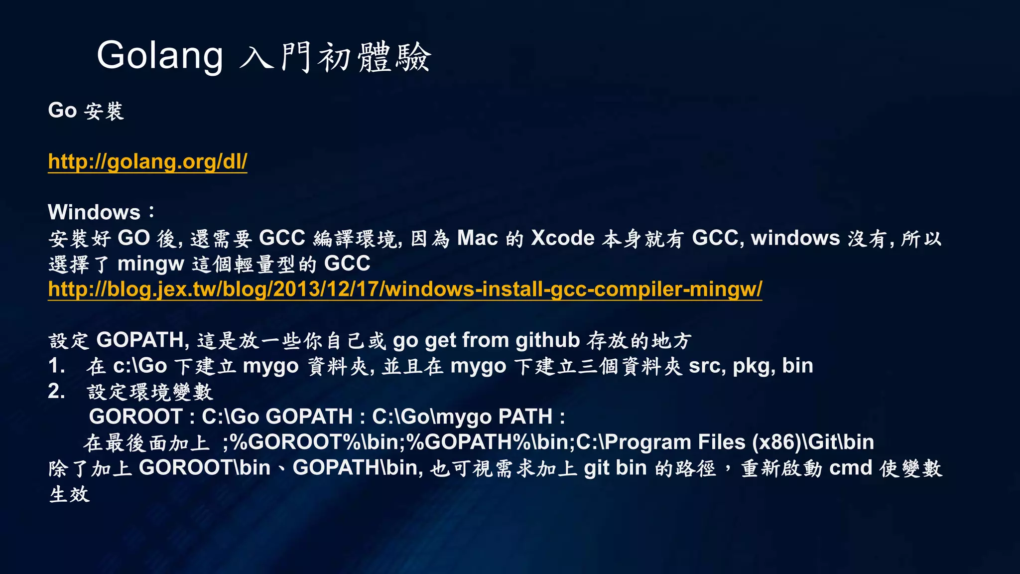 Golang 入門初體驗
Go 安裝
http://golang.org/dl/
Windows：
安裝好 GO 後, 還需要 GCC 編譯環境, 因為 Mac 的 Xcode 本身就有 GCC, windows 沒有, 所以
選擇了 mingw 這個輕量型的 GCC
http://blog.jex.tw/blog/2013/12/17/windows-install-gcc-compiler-mingw/
設定 GOPATH, 這是放一些你自己或 go get from github 存放的地方
1. 在 c:Go 下建立 mygo 資料夾, 並且在 mygo 下建立三個資料夾 src, pkg, bin
2. 設定環境變數
GOROOT : C:Go GOPATH : C:Gomygo PATH :
在最後面加上 ;%GOROOT%bin;%GOPATH%bin;C:Program Files (x86)Gitbin
除了加上 GOROOTbin、GOPATHbin, 也可視需求加上 git bin 的路徑，重新啟動 cmd 使變數
生效
 