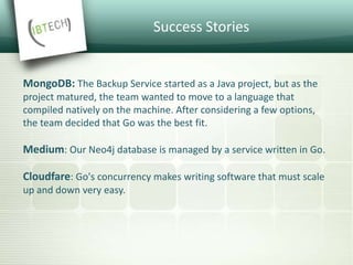 Success Stories
Dailymotion: We like its simplicity, its performance and its static
type checking.
Dropbox: We decided to migrate our performance-critical backends
from Python to Go to leverage better concurrency support and faster
execution speed
Uber: We are extremely happy with our decision to Go for it and
write our service in a new language. Go typically takes just a few days
for a C++, Java or Node.js developer to learn, and the code is easy to
maintain
Tumblr: Go is an ideal language for writing web servers. It’s compiled
and integrates seamlessly with C libraries.
 