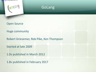 GoLang
Open Source
Huge community
Robert Griesemer, Rob Pike, Ken Thompson
Started at late 2009
1.0v published in March 2012
1.8v published in February 2017
•Go 1.8 (February 2017)
 