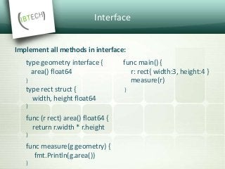 Interface
Implement all methods in interface:
type geometry interface { func main() {
area() float64 r: rect{ width:3, height:4 }
} measure(r)
type rect struct { }
width, height float64
}
func (r rect) area() float64 {
return r.width * r.height
}
func measure(g geometry) {
fmt.Println(g.area())
}
 