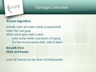 Garbage Collection
Tricolor Algorithm:
Initially color all nodes white (unexplored)
Color the root gray.
while some gray node x exist
color some white successors of x gray
if x has no successors left, color it black
Breadth-First
Mark and Sweep
Limit GC latency to less than 10 miliseconds
 