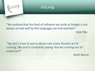 Scale at Google
Engineering Scale
• 500+ developers across 40+ offices
• 20+ changes per minute
• 50% of code base changes every month
• 50 million test cases executed per day
• Single code tree
Solution: design the language for large code bases
 