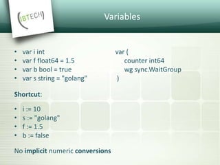 Variables
• var i int var (
• var f float64 = 1.5 counter int64
• var b bool = true wg sync.WaitGroup
• var s string = "golang" )
Shortcut:
• i := 10
• s := "golang"
• f := 1.5
• b := false
No implicit numeric conversions
 