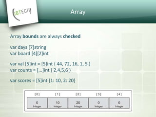 Array
Array bounds are always checked
var days [7]string
var board [4][2]int
var val [5]int = [5]int { 44, 72, 16, 1, 5 }
var counts = [...]int { 2,4,5,6 }
var scores = [5]int {1: 10, 2: 20}
 