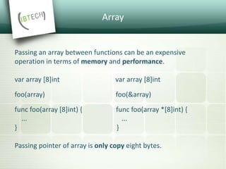 Array
Passing an array between functions can be an expensive
operation in terms of memory and performance.
var array [8]int var array [8]int
foo(array) foo(&array)
func foo(array [8]int) { func foo(array *[8]int) {
... ...
} }
Passing pointer of array is only copy eight bytes.
 