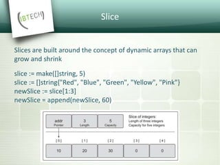 Slice
Slices are built around the concept of dynamic arrays that can
grow and shrink
slice := make([]string, 5)
slice := []string{"Red", "Blue", "Green", "Yellow", "Pink"}
newSlice := slice[1:3]
newSlice = append(newSlice, 60)
 