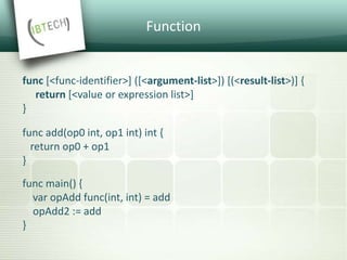 Function
func [<func-identifier>] ([<argument-list>]) [(<result-list>)] {
return [<value or expression list>]
}
func add(op0 int, op1 int) int {
return op0 + op1
}
func main() {
var opAdd func(int, int) = add
opAdd2 := add
}
 