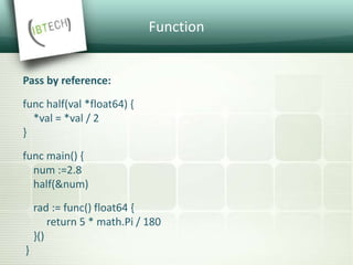Function
Pass by reference:
func half(val *float64) {
*val = *val / 2
}
func main() {
num :=2.8
half(&num)
rad := func() float64 {
return 5 * math.Pi / 180
}()
}
 