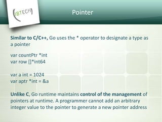 Pointer
Similar to C/C++, Go uses the * operator to designate a type as
a pointer
var countPtr *int
var row []*int64
var a int = 1024
var aptr *int = &a
Unlike C, Go runtime maintains control of the management of
pointers at runtime. A programmer cannot add an arbitrary
integer value to the pointer to generate a new pointer address
 