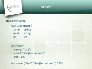 Struct
No Constructor:
type user struct {
name string
email string
ext int
}
lisa := user {
name: "Lisa",
email: "lisa@email.com",
ext: 123
}
lisa := user{"Lisa", "lisa@email.com", 123}
 