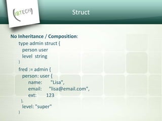 Struct
No Inheritance / Composition:
type admin struct {
person user
level string
}
fred := admin {
person: user {
name: "Lisa",
email: "lisa@email.com",
ext: 123
},
level: "super"
}
 
