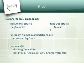 Struct
No Inheritance / Embedding:
type Animal struct { type Dog struct {
legCount int Animal
} }
func (anm Animal) numberOfLegs int {
return anm.legCount
}
func main() {
d: = Dog(Animal(4))
fmt.Println("Leg count: %s", d.numberofLegs())
}
 