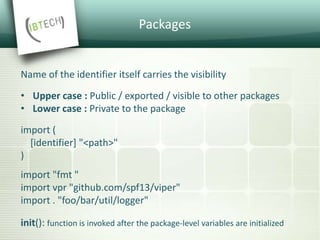 Packages
Name of the identifier itself carries the visibility
• Upper case : Public / exported / visible to other packages
• Lower case : Private to the package
import (
[identifier] "<path>"
)
import "fmt "
import vpr "github.com/spf13/viper"
import . "foo/bar/util/logger"
init(): function is invoked after the package-level variables are initialized
 
