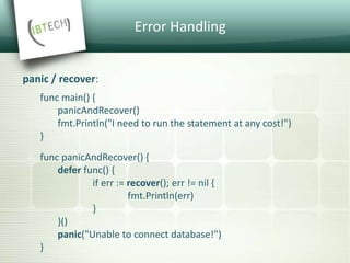 Error Handling
panic / recover:
func main() {
panicAndRecover()
fmt.Println("I need to run the statement at any cost!")
}
func panicAndRecover() {
defer func() {
if err := recover(); err != nil {
fmt.Println(err)
}
}()
panic("Unable to connect database!")
}
 