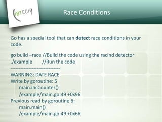 Race Conditions
Go has a special tool that can detect race conditions in your
code.
go build –race //Build the code using the racind detector
./example //Run the code
------------------------------
WARNING: DATE RACE
Write by goroutine: 5
main.incCounter()
/example/main.go:49 +0x96
Previous read by goroutine 6:
main.main()
/example/main.go:49 +0x66
 