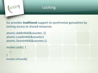 Locking
Go provides traditional support to synchronize goroutines by
locking access to shared resources
atomic.AddInt64(&counter, 1)
atomic.LoadInt64(&counter)
atomic.StoreInt64(&counter,1)
mutex.Lock() {
....
}
mutex.UnLock()
 