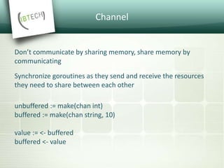 Channel
Don’t communicate by sharing memory, share memory by
communicating
Synchronize goroutines as they send and receive the resources
they need to share between each other
unbuffered := make(chan int)
buffered := make(chan string, 10)
value := <- buffered
buffered <- value
 