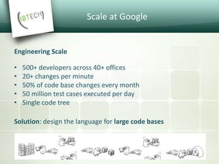 Scale at Google
Engineering Scale
• 500+ developers across 40+ offices
• 20+ changes per minute
• 50% of code base changes every month
• 50 million test cases executed per day
• Single code tree
Solution: design the language for large code bases
 