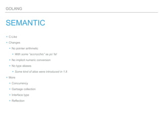 GOLANG
SEMANTIC
▸ C-Like
▸ Changes
▸ No pointer arithmetic
▸With some “accrocchio” se po’ fa!
▸ No implicit numeric conversion
▸ No type aliases
▸Some kind of alias were introduced in 1.8
▸ More
▸ Concurrency
▸ Garbage collection
▸ Interface type
▸ Reflection
 