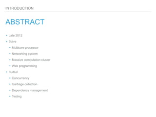 INTRODUCTION
ABSTRACT
▸Late 2012
▸ Solve
▸ Multicore processor
▸ Networking system
▸Massive computation cluster
▸ Web programming
▸ Built-in
▸ Concurrency
▸ Garbage collection
▸ Dependency management
▸ Testing
 