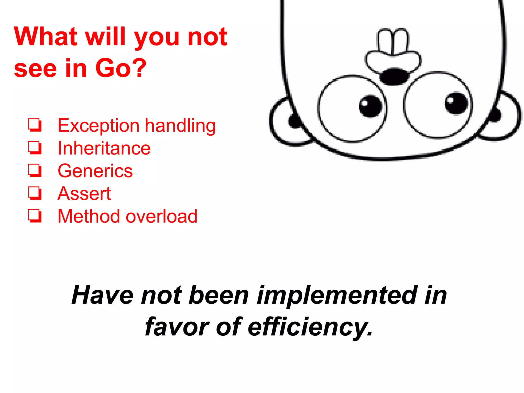 Have not been implemented in
favor of efficiency.
❏ Exception handling
❏ Inheritance
❏ Generics
❏ Assert
❏ Method overload
What will you not
see in Go?
 