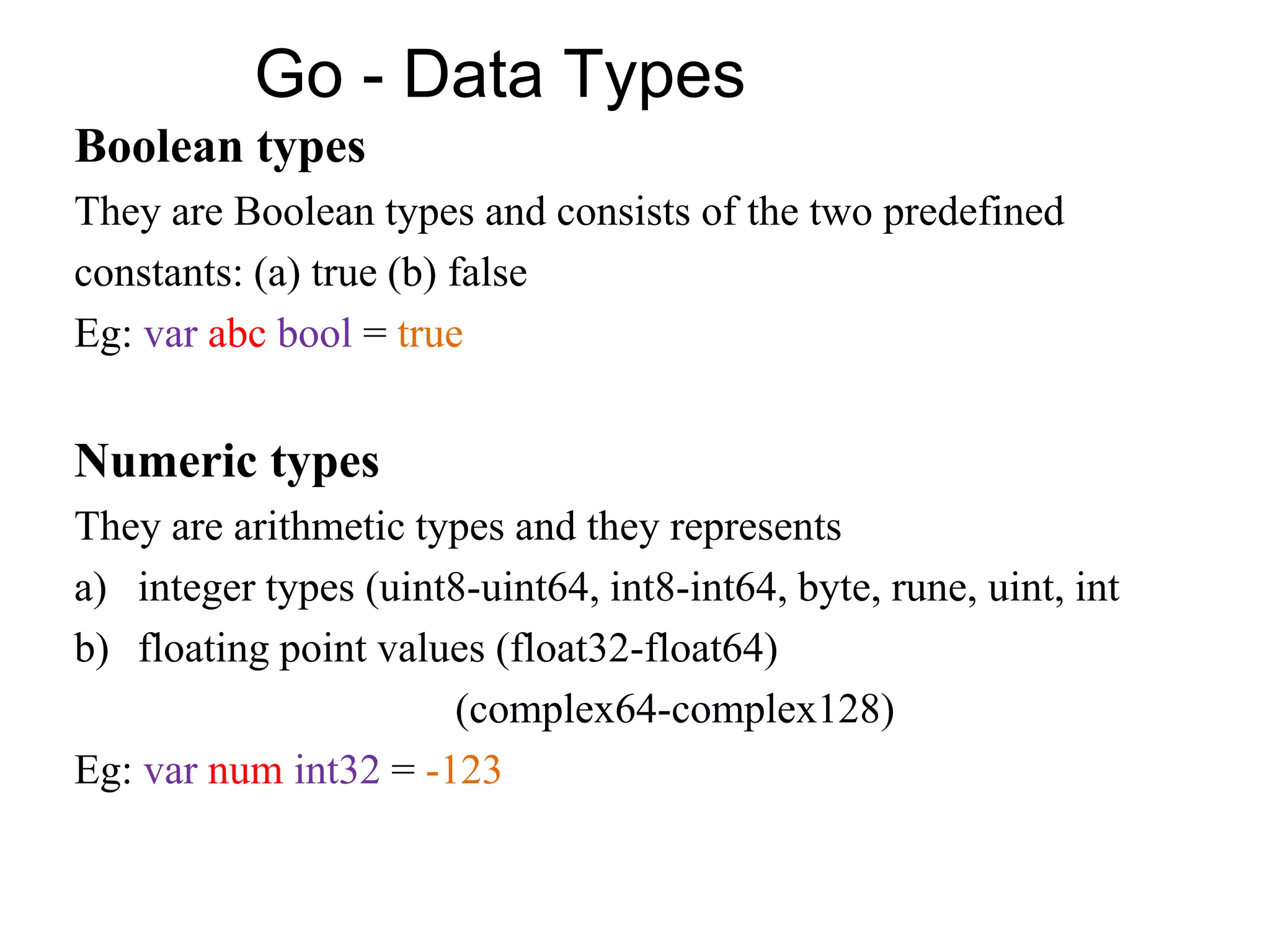 Go - Data Types
Boolean types
They are Boolean types and consists of the two predefined
constants: (a) true (b) false
Eg: var abc bool = true
Numeric types
They are arithmetic types and they represents
a) integer types (uint8-uint64, int8-int64, byte, rune, uint, int
b) floating point values (float32-float64)
(complex64-complex128)
Eg: var num int32 = -123
 