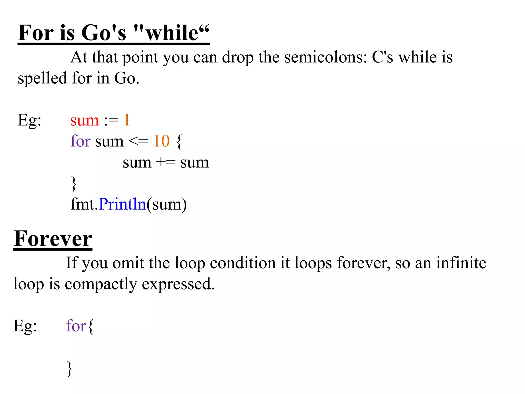 For is Go's "while“
At that point you can drop the semicolons: C's while is
spelled for in Go.
Eg: sum := 1
for sum <= 10 {
sum += sum
}
fmt.Println(sum)
Forever
If you omit the loop condition it loops forever, so an infinite
loop is compactly expressed.
Eg: for{
}
 