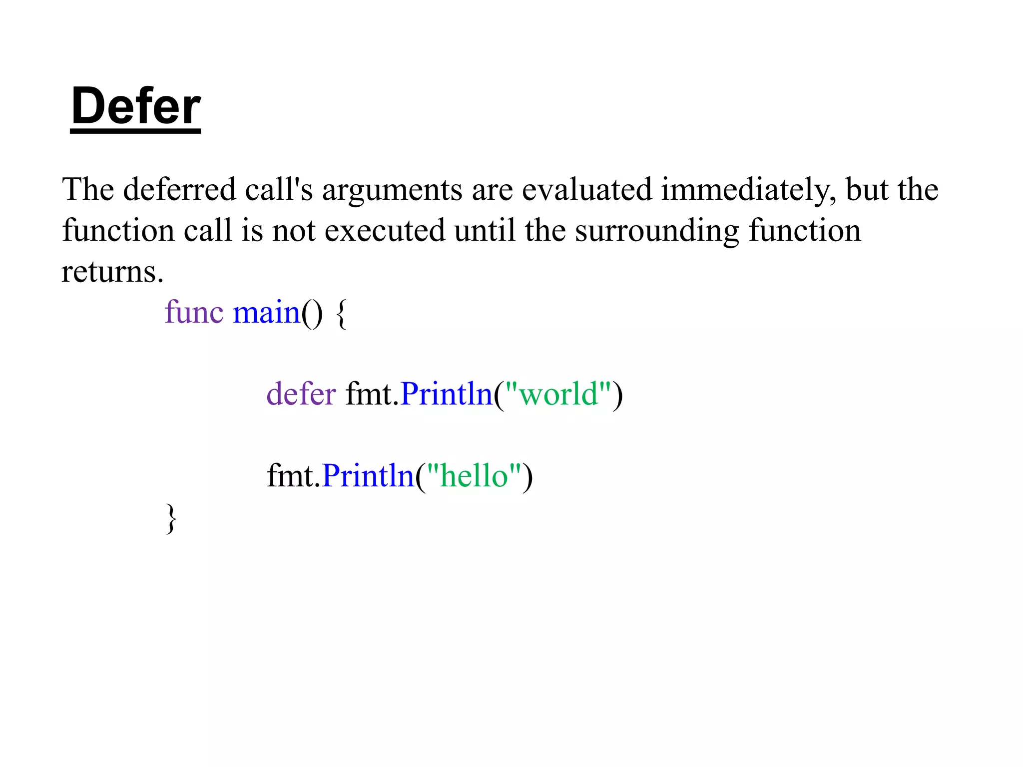 The deferred call's arguments are evaluated immediately, but the
function call is not executed until the surrounding function
returns.
func main() {
defer fmt.Println("world")
fmt.Println("hello")
}
Defer
 