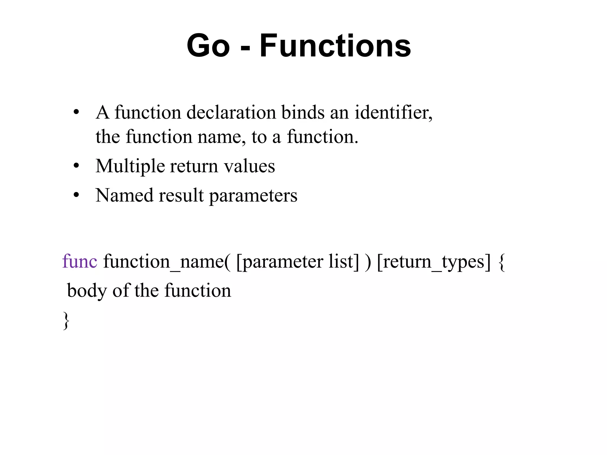 Go - Functions
func function_name( [parameter list] ) [return_types] {
body of the function
}
• A function declaration binds an identifier,
the function name, to a function.
• Multiple return values
• Named result parameters
 