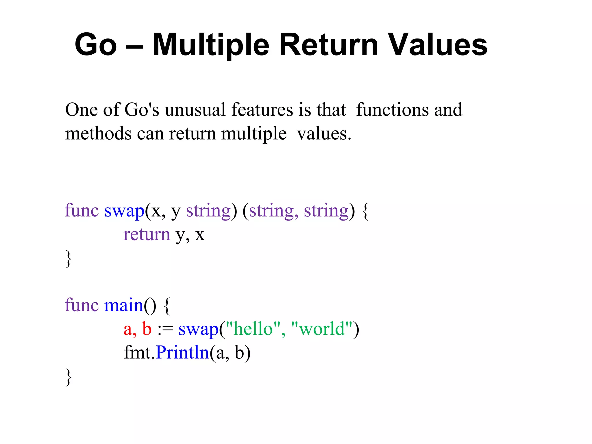 Go – Multiple Return Values
func swap(x, y string) (string, string) {
return y, x
}
func main() {
a, b := swap("hello", "world")
fmt.Println(a, b)
}
One of Go's unusual features is that functions and
methods can return multiple values.
 
