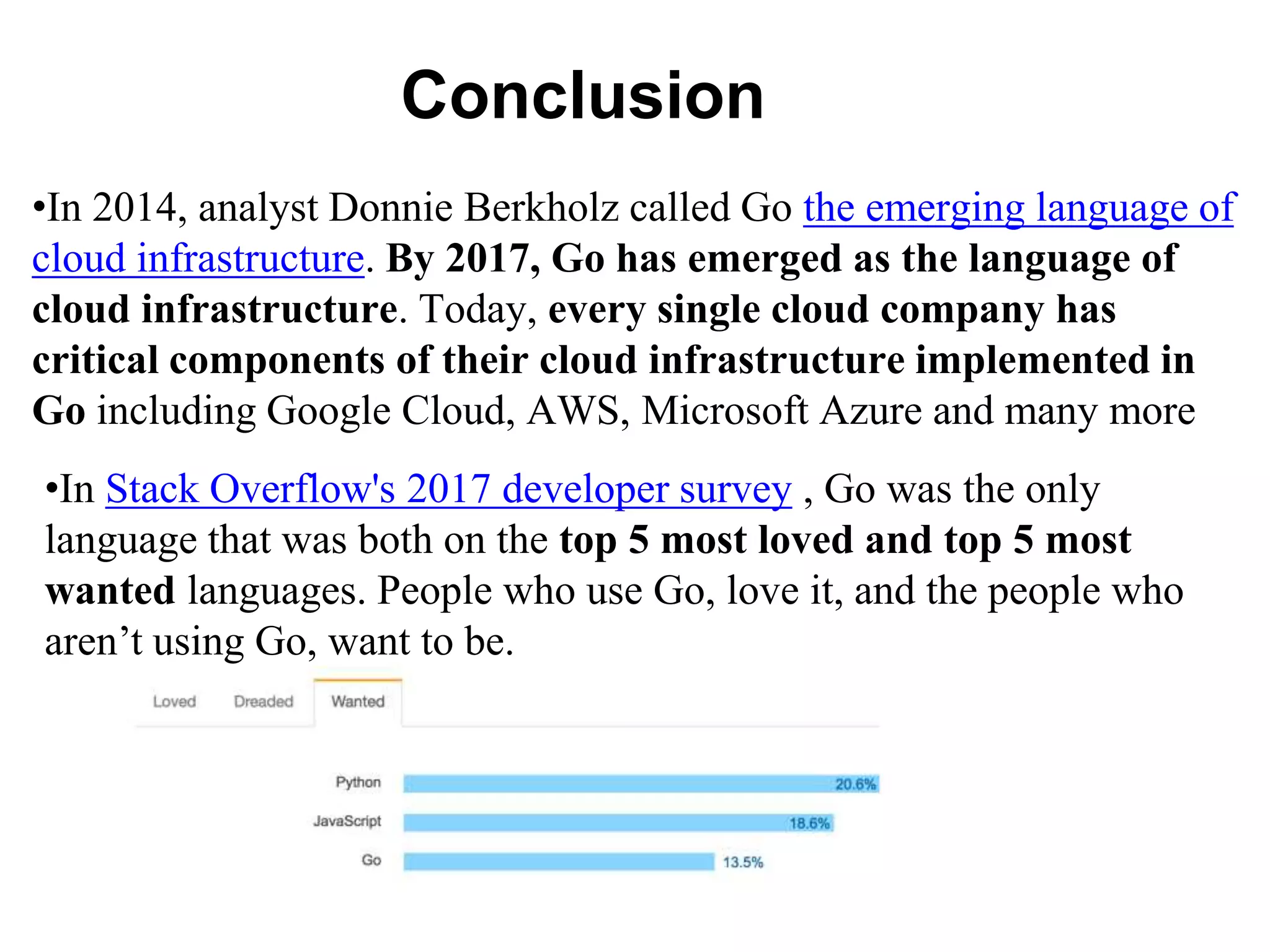 Conclusion
•In 2014, analyst Donnie Berkholz called Go the emerging language of
cloud infrastructure. By 2017, Go has emerged as the language of
cloud infrastructure. Today, every single cloud company has
critical components of their cloud infrastructure implemented in
Go including Google Cloud, AWS, Microsoft Azure and many more
•In Stack Overflow's 2017 developer survey , Go was the only
language that was both on the top 5 most loved and top 5 most
wanted languages. People who use Go, love it, and the people who
aren’t using Go, want to be.
 