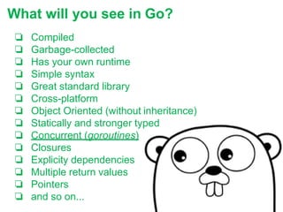 ❏ Compiled
❏ Garbage-collected
❏ Has your own runtime
❏ Simple syntax
❏ Great standard library
❏ Cross-platform
❏ Object Oriented (without inheritance)
❏ Statically and stronger typed
❏ Concurrent (goroutines)
❏ Closures
❏ Explicity dependencies
❏ Multiple return values
❏ Pointers
❏ and so on...
What will you see in Go?
 