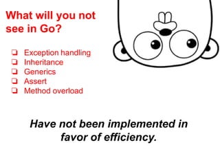 Have not been implemented in
favor of efficiency.
❏ Exception handling
❏ Inheritance
❏ Generics
❏ Assert
❏ Method overload
What will you not
see in Go?
 