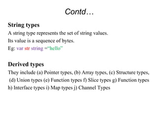 Contd…
String types
A string type represents the set of string values.
Its value is a sequence of bytes.
Eg: var str string =“hello”
Derived types
They include (a) Pointer types, (b) Array types, (c) Structure types,
(d) Union types (e) Function types f) Slice types g) Function types
h) Interface types i) Map types j) Channel Types
 
