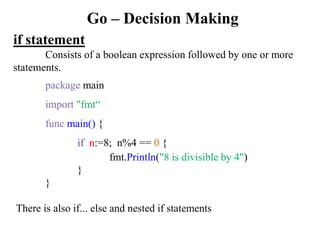 Go – Decision Making
if statement
Consists of a boolean expression followed by one or more
statements.
package main
import "fmt“
func main() {
if n:=8; n%4 == 0 {
fmt.Println("8 is divisible by 4")
}
}
There is also if... else and nested if statements
 