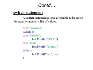 switch statement
A switch statement allows a variable to be tested
for equality against a list of values.
os := "wndows"
switch os {
case "darwin":
fmt.Println("OS X.")
case "linux":
fmt.Println("Linux.")
default:
fmt.Printf("%s.", os)
}
Contd…
 