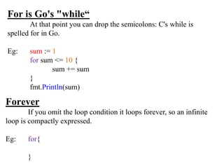 For is Go's "while“
At that point you can drop the semicolons: C's while is
spelled for in Go.
Eg: sum := 1
for sum <= 10 {
sum += sum
}
fmt.Println(sum)
Forever
If you omit the loop condition it loops forever, so an infinite
loop is compactly expressed.
Eg: for{
}
 