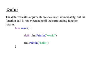 The deferred call's arguments are evaluated immediately, but the
function call is not executed until the surrounding function
returns.
func main() {
defer fmt.Println("world")
fmt.Println("hello")
}
Defer
 