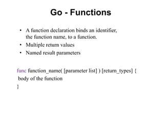 Go - Functions
func function_name( [parameter list] ) [return_types] {
body of the function
}
• A function declaration binds an identifier,
the function name, to a function.
• Multiple return values
• Named result parameters
 