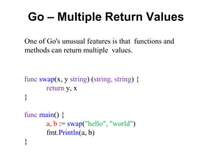 Go – Multiple Return Values
func swap(x, y string) (string, string) {
return y, x
}
func main() {
a, b := swap("hello", "world")
fmt.Println(a, b)
}
One of Go's unusual features is that functions and
methods can return multiple values.
 