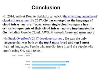 Conclusion
•In 2014, analyst Donnie Berkholz called Go the emerging language of
cloud infrastructure. By 2017, Go has emerged as the language of
cloud infrastructure. Today, every single cloud company has
critical components of their cloud infrastructure implemented in
Go including Google Cloud, AWS, Microsoft Azure and many more
•In Stack Overflow's 2017 developer survey , Go was the only
language that was both on the top 5 most loved and top 5 most
wanted languages. People who use Go, love it, and the people who
aren’t using Go, want to be.
 