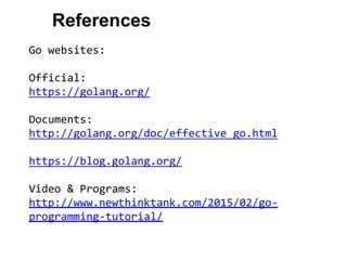 References
Go websites:
Official:
https://golang.org/
Documents:
http://golang.org/doc/effective_go.html
https://blog.golang.org/
Video & Programs:
http://www.newthinktank.com/2015/02/go-
programming-tutorial/
 