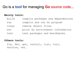 build
run
clean
env
test
compile packages and dependencies
compile and run Go program
remove object files
print Go environment information
test packages and benchmarks
Go is a tool for managing Go source code...
Mainly tools:
Others tools:
fix, fmt, get, install, list, tool,
version, vet.
 