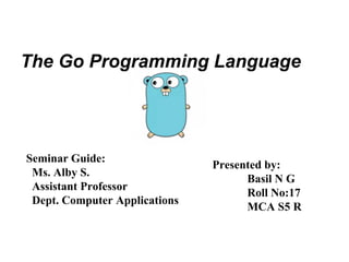 The Go Programming Language
Seminar Guide:
Ms. Alby S.
Assistant Professor
Dept. Computer Applications
Presented by:
Basil N G
Roll No:17
MCA S5 R
 