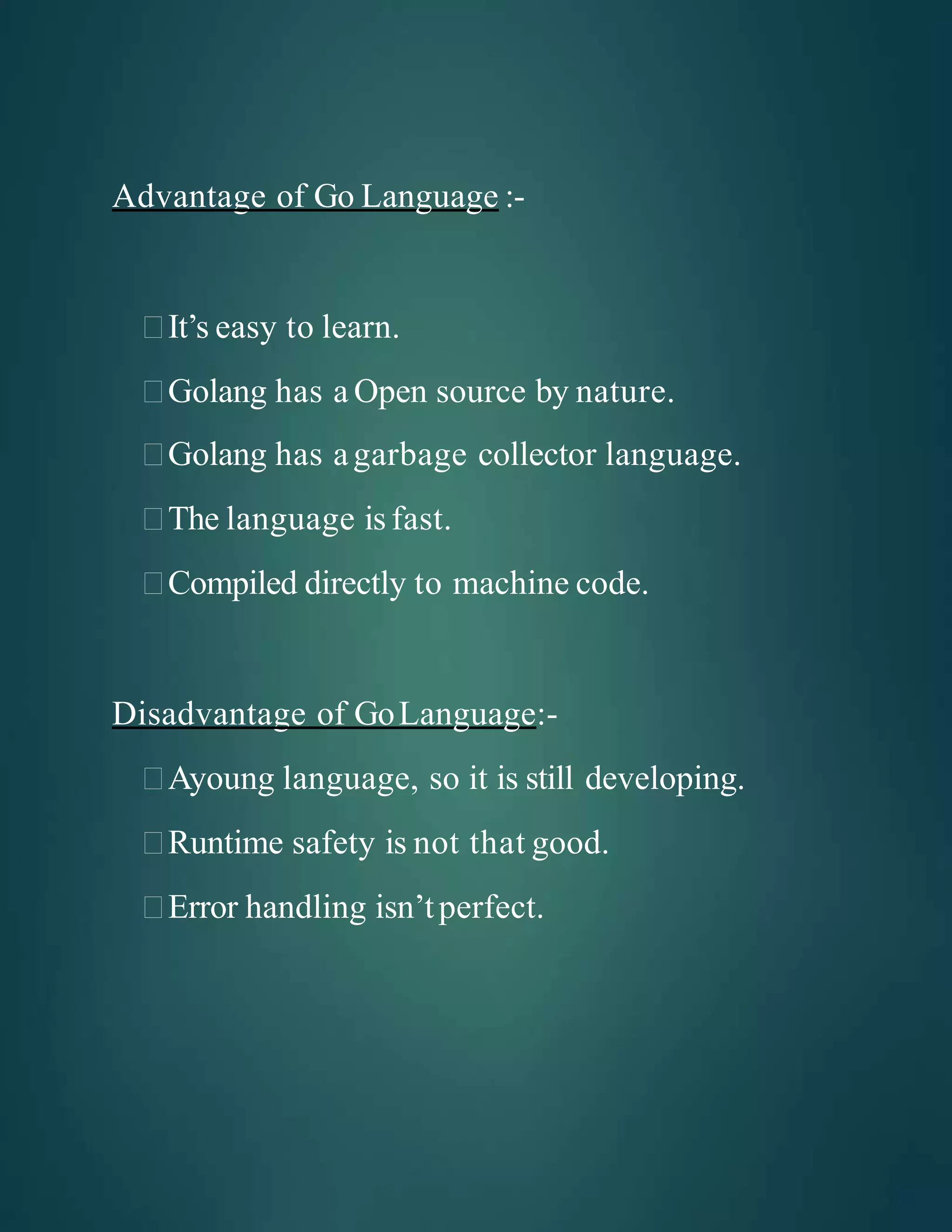Advantage of Go Language :-
It’s easy to learn.
Golang has a Open source by nature.
Golang has agarbage collector language.
The language is fast.
Compiled directly to machine code.
Disadvantage of GoLanguage:-
Ayoung language, so it is still developing.
Runtime safety is not that good.
Error handling isn’tperfect.
 